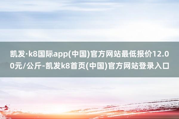 凯发·k8国际app(中国)官方网站最低报价12.00元/公斤-凯发k8首页(中国)官方网站登录入口