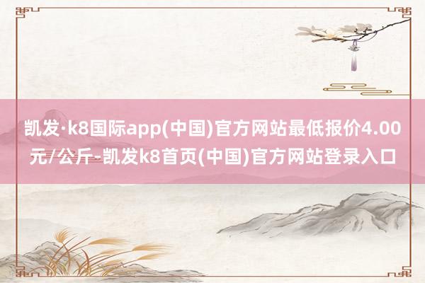 凯发·k8国际app(中国)官方网站最低报价4.00元/公斤-凯发k8首页(中国)官方网站登录入口