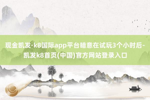 现金凯发·k8国际app平台暗意在试玩3个小时后-凯发k8首页(中国)官方网站登录入口