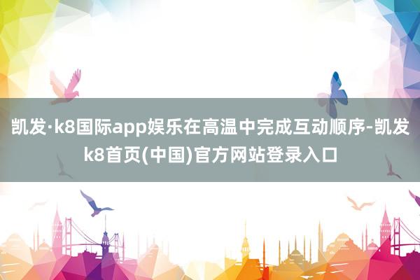 凯发·k8国际app娱乐在高温中完成互动顺序-凯发k8首页(中国)官方网站登录入口