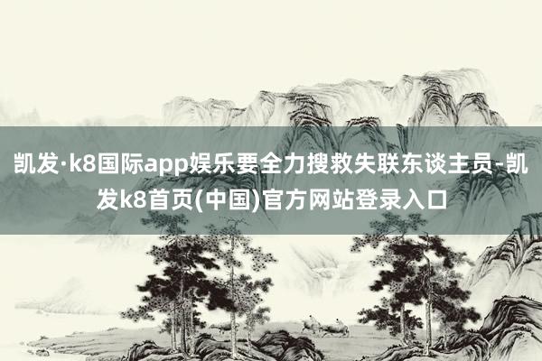 凯发·k8国际app娱乐要全力搜救失联东谈主员-凯发k8首页(中国)官方网站登录入口