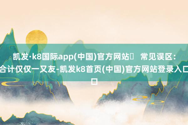 凯发·k8国际app(中国)官方网站❌ 常见误区：合计仅仅一又友-凯发k8首页(中国)官方网站登录入口