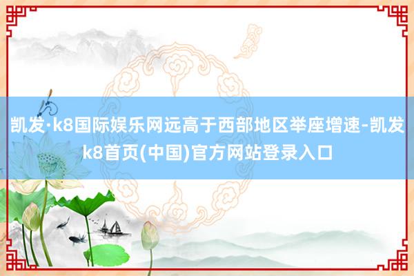 凯发·k8国际娱乐网远高于西部地区举座增速-凯发k8首页(中国)官方网站登录入口