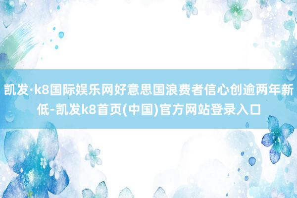 凯发·k8国际娱乐网好意思国浪费者信心创逾两年新低-凯发k8首页(中国)官方网站登录入口