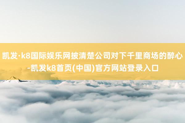 凯发·k8国际娱乐网披清楚公司对下千里商场的醉心-凯发k8首页(中国)官方网站登录入口