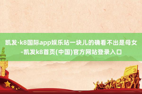凯发·k8国际app娱乐站一块儿的确看不出是母女-凯发k8首页(中国)官方网站登录入口