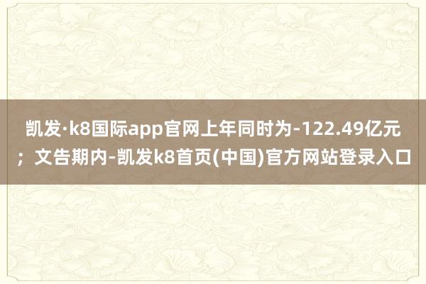 凯发·k8国际app官网上年同时为-122.49亿元；文告期内-凯发k8首页(中国)官方网站登录入口