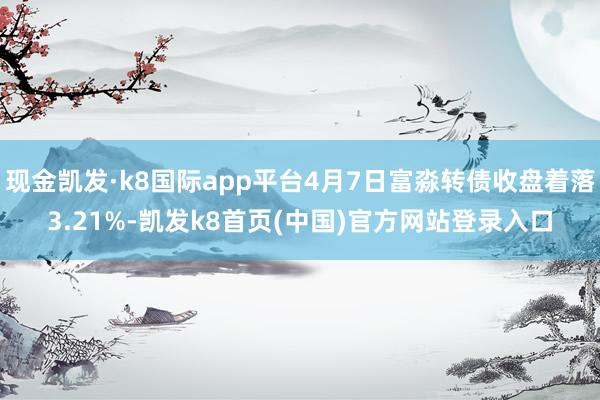 现金凯发·k8国际app平台4月7日富淼转债收盘着落3.21%-凯发k8首页(中国)官方网站登录入口