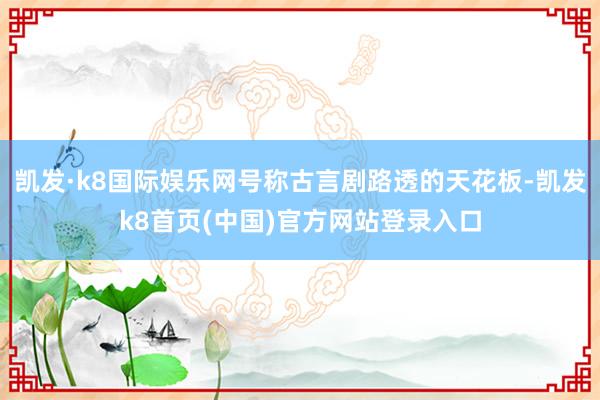 凯发·k8国际娱乐网号称古言剧路透的天花板-凯发k8首页(中国)官方网站登录入口