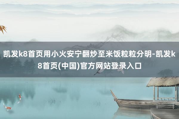 凯发k8首页用小火安宁翻炒至米饭粒粒分明-凯发k8首页(中国)官方网站登录入口