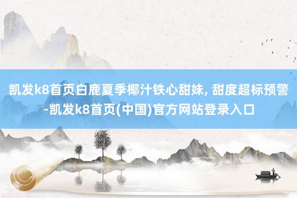 凯发k8首页白鹿夏季椰汁铁心甜妹, 甜度超标预警-凯发k8首页(中国)官方网站登录入口