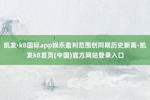 凯发·k8国际app娱乐盈利范围创同期历史新高-凯发k8首页(中国)官方网站登录入口