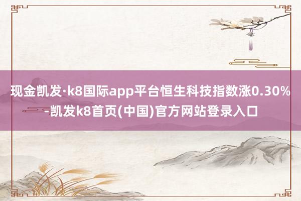 现金凯发·k8国际app平台恒生科技指数涨0.30%-凯发k8首页(中国)官方网站登录入口