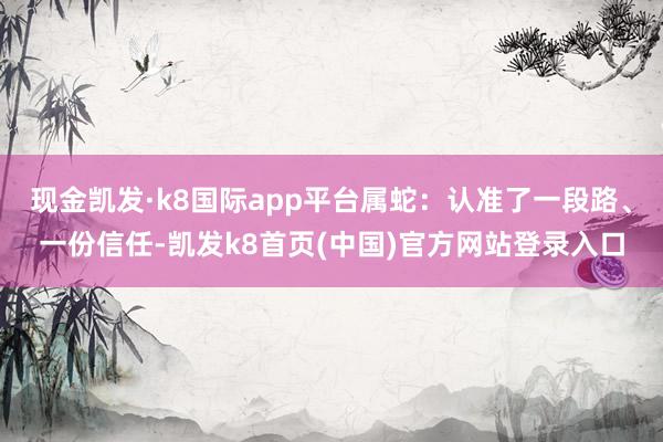 现金凯发·k8国际app平台属蛇：认准了一段路、一份信任-凯发k8首页(中国)官方网站登录入口