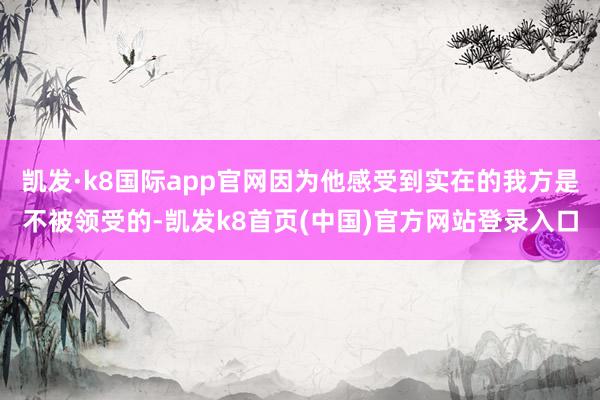 凯发·k8国际app官网因为他感受到实在的我方是不被领受的-凯发k8首页(中国)官方网站登录入口