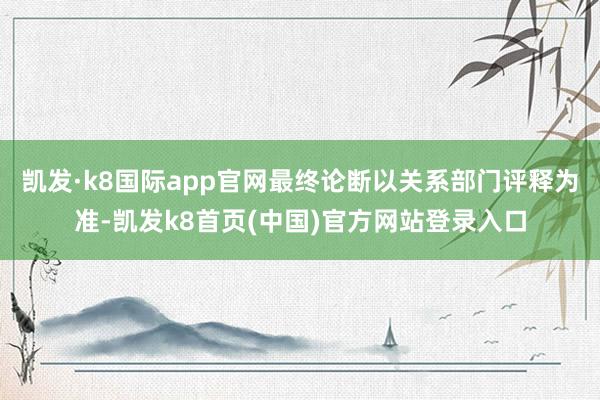 凯发·k8国际app官网最终论断以关系部门评释为准-凯发k8首页(中国)官方网站登录入口