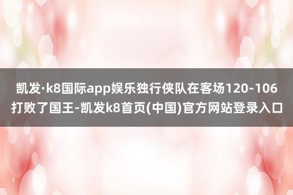 凯发·k8国际app娱乐独行侠队在客场120-106打败了国王-凯发k8首页(中国)官方网站登录入口