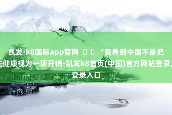 凯发·k8国际app官网 “我看到中国不是把卫生健康视为一项开销-凯发k8首页(中国)官方网站登录入口