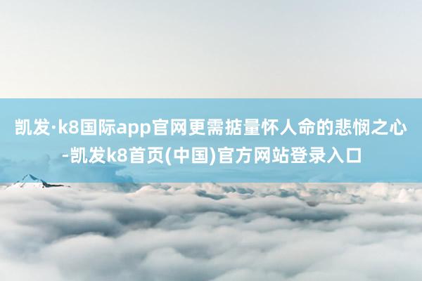 凯发·k8国际app官网更需掂量怀人命的悲悯之心-凯发k8首页(中国)官方网站登录入口