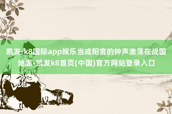 凯发·k8国际app娱乐当咸阳宫的钟声激荡在战国地面-凯发k8首页(中国)官方网站登录入口
