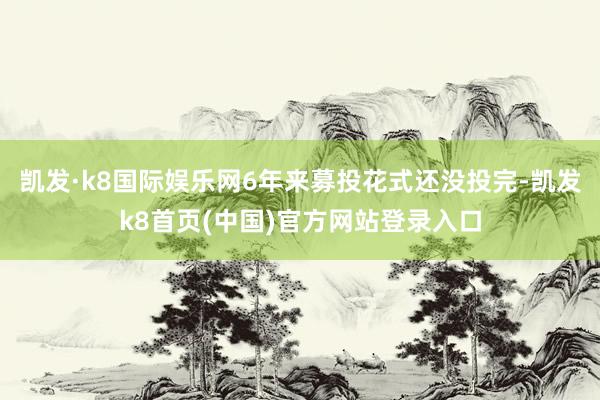 凯发·k8国际娱乐网6年来募投花式还没投完-凯发k8首页(中国)官方网站登录入口