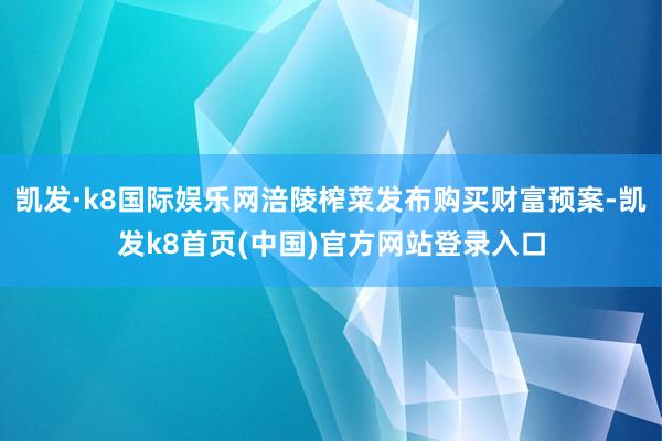 凯发·k8国际娱乐网涪陵榨菜发布购买财富预案-凯发k8首页(中国)官方网站登录入口
