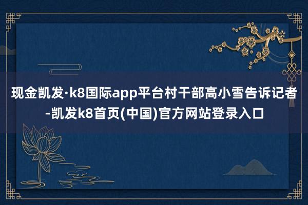 现金凯发·k8国际app平台村干部高小雪告诉记者-凯发k8首页(中国)官方网站登录入口