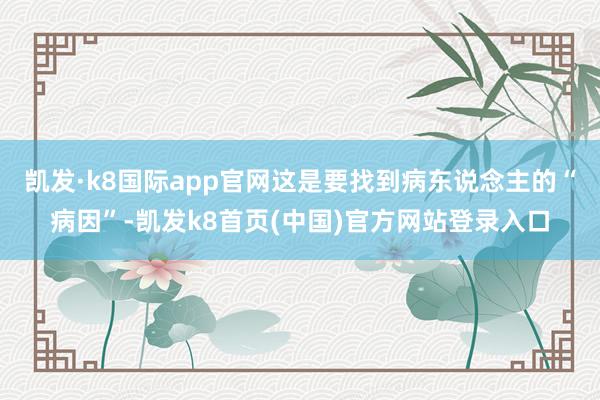 凯发·k8国际app官网这是要找到病东说念主的“病因”-凯发k8首页(中国)官方网站登录入口