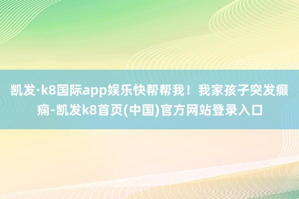 凯发·k8国际app娱乐快帮帮我!我家孩子突发癫痫-凯发k8首页(中国)官方网站登录入口