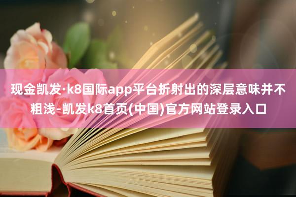 现金凯发·k8国际app平台折射出的深层意味并不粗浅-凯发k8首页(中国)官方网站登录入口