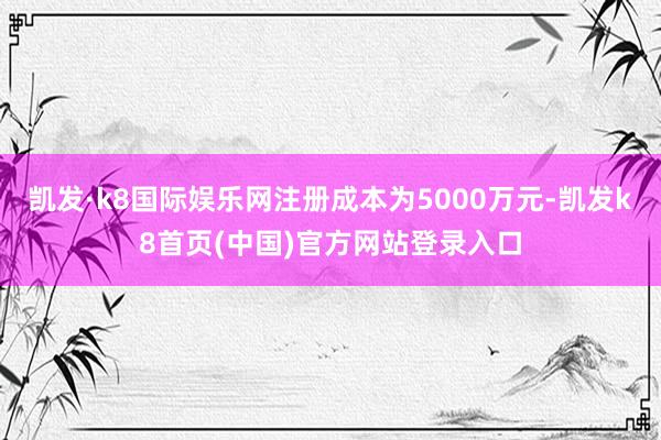 凯发·k8国际娱乐网注册成本为5000万元-凯发k8首页(中国)官方网站登录入口