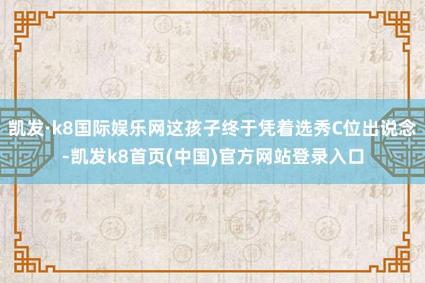 凯发·k8国际娱乐网这孩子终于凭着选秀C位出说念-凯发k8首页(中国)官方网站登录入口