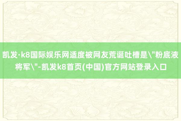 凯发·k8国际娱乐网适度被网友荒诞吐槽是