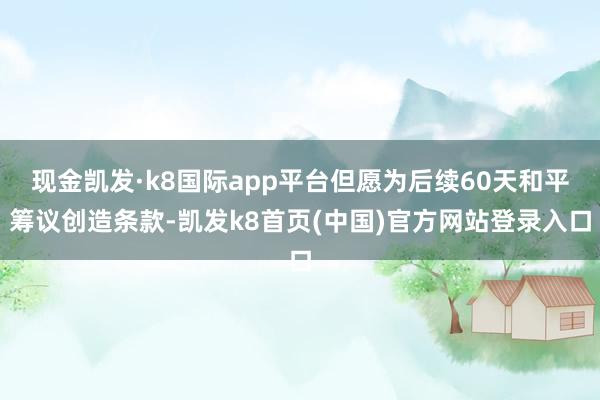 现金凯发·k8国际app平台但愿为后续60天和平筹议创造条款-凯发k8首页(中国)官方网站登录入口